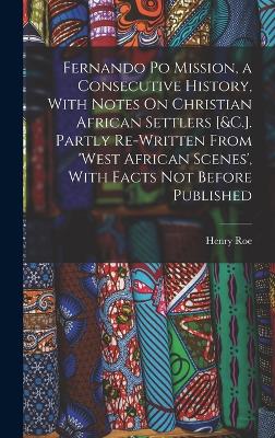 Fernando Po Mission, a Consecutive History, With Notes On Christian African Settlers [&C.]. Partly Re-Written From 'West African Scenes', With Facts Not Before Published - Roe, Henry