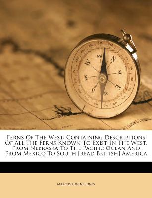 Ferns of the West: Containing Descriptions of All the Ferns Known to Exist in the West, from Nebraska to the Pacific Ocean and from Mexico to South [Read British] America - Jones, Marcus Eugene