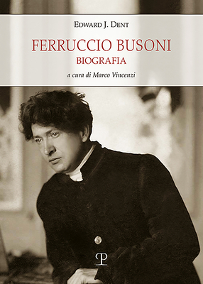 Ferruccio Busoni: Biografia - Dent, Edward Joseph, and Vincenzi, Marco (Editor)