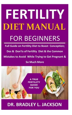 Fertility Diet Manual for Beginners: Full Guide on Fertility Diet to Boost Conception; Dos & Don'ts of Fertility Diet & the Common Mistakes to Avoid While Trying to Get Pregnant & So Much More - Jackson, Bradley L, Dr.