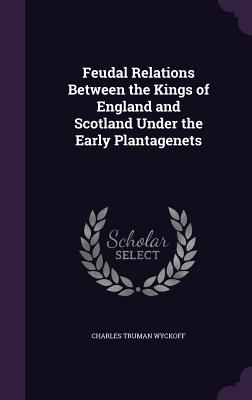 Feudal Relations Between the Kings of England and Scotland Under the Early Plantagenets - Wyckoff, Charles Truman