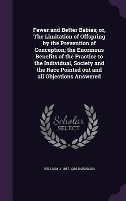 Fewer and Better Babies; or, The Limitation of Offspring by the Prevention of Conception; the Enormous Benefits of the Practice to the Individual, Society and the Race Pointed out and all Objections Answered - Robinson, William J 1867-1936