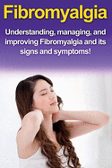 Fibromyalgia: Understanding, Managing, and Improving Fibromyalgia and Its Signs and Symptoms!