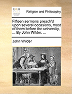 Fifteen Sermons Preach'd Upon Several Occasions, Most of Them Before the University, ... By John Wilder,