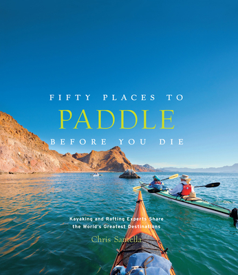 Fifty Places to Paddle Before You Die: Kayaking and Rafting Experts Share the World's Greatest Destinations - Santella, Chris
