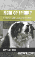 Fight or Fright?: A Reactive Dog Guardian's Handbook