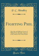 Fighting Phil: The Life and Military Career of Philip Henry Sheridan, General of the Army of the United States (Classic Reprint)