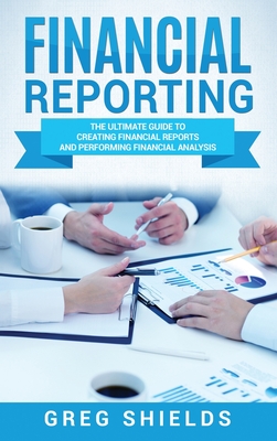Financial Reporting: The Ultimate Guide to Creating Financial Reports and Performing Financial Analysis - Shields, Greg
