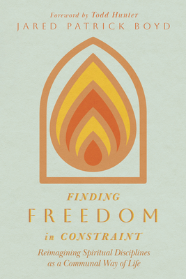 Finding Freedom in Constraint: Reimagining Spiritual Disciplines as a Communal Way of Life - Boyd, Jared Patrick, and Hunter, Todd (Foreword by)