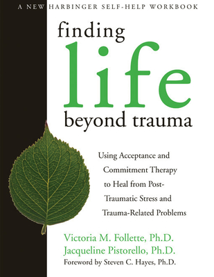 Finding Life Beyond Trauma: Using Acceptance and Commitment Therapy to Heal from Post-Traumatic Stress and Trauma-Related Problems - Follette, Victoria, PhD, and Pistorello, Jacqueline, PhD, and Hayes, Steven C, PhD (Foreword by)