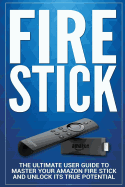 Fire Stick: The Ultimate User Guide to Master Your Amazon Fire Stick and Unlock Its True Potential