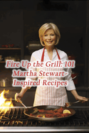 Fire Up the Grill: 101 Martha Stewart-Inspired Recipes