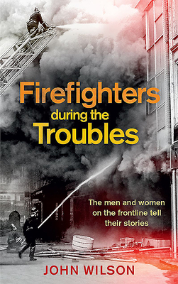 Firefighters During the Troubles: The Men and Women on the Frontline Tell Their Stories - Wilson, John
