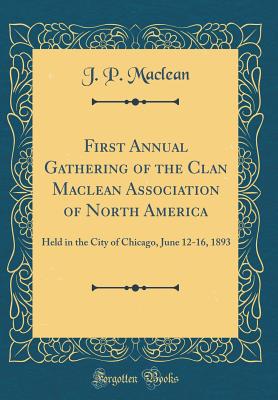 First Annual Gathering of the Clan MacLean Association of North America: Held in the City of Chicago, June 12-16, 1893 (Classic Reprint) - MacLean, J P