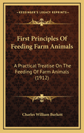 First Principles of Feeding Farm Animals; A Practical Treatise on the Feeding of Farm Animals: Discussing the Fundamental Principles and Reviewing the Best Practices of Feeding for Largest Returns