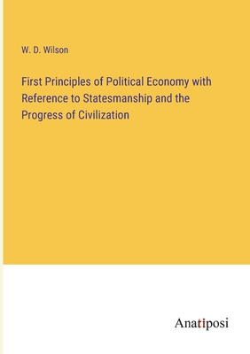 First Principles of Political Economy with Reference to Statesmanship and the Progress of Civilization - Wilson, W D