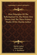 First Principles Of The Reformation Or, The Ninety-Five Theses And The Three Primary Works Of Dr. Martin Luther