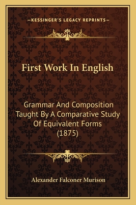 First Work In English: Grammar And Composition Taught By A Comparative Study Of Equivalent Forms (1875) - Murison, Alexander Falconer