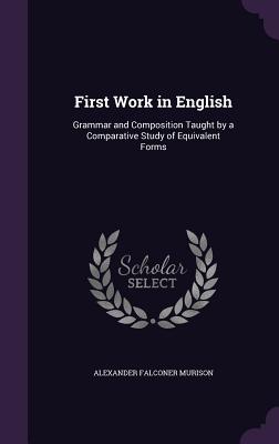 First Work in English: Grammar and Composition Taught by a Comparative Study of Equivalent Forms - Murison, Alexander Falconer