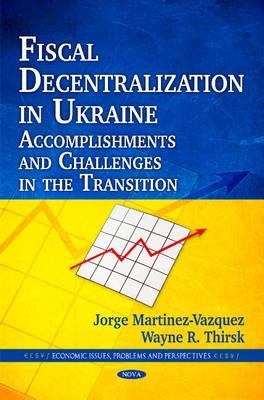 Fiscal Decentralization in Ukraine: Accomplishments & Challenges in the Transition - Martinez-Vazquez, Jorge, and Thirsk, Wayne R