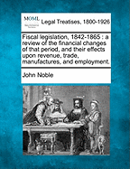 Fiscal Legislation, 1842-1865, a Review of the Financial Changes of That Period, and Their Effects Upon Revenue, Trade, Manufactures and Employment