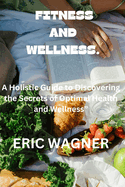 Fitness and Wellness.: A Holistic Guide to Discovering the Secrets of Optimal Health and Wellness"