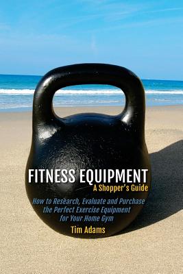 Fitness Equipment - A Shopper's Guide: How to Research, Evaluate and Purchase the Perfect Exercise Equipment for Your Home Gym - Adams, Tim