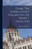 Fiume, The Superlatively Italian City...by Henry I. Hazelton