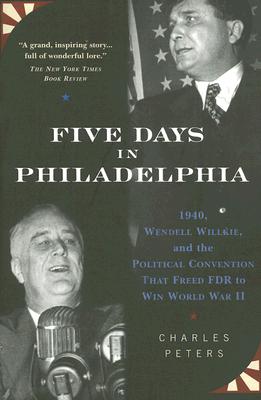 Five Days in Philadelphia: 1940, Wendell Willkie, FDR and the Political Convention That Won World War II - Peters, Charles