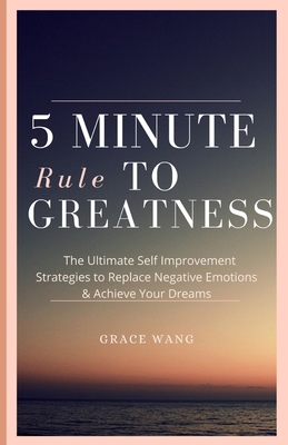 Five Minute Rule To Greatness: The Ultimate Self Improvement Strategies To Replace Negative Emotions & Achieve Your Dreams - Wang, Grace