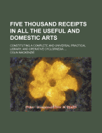 Five Thousand Receipts in All the Useful and Domestic Arts; Constituting a Complete and Universal Practical Library, and Operative Cyclopaedia ...