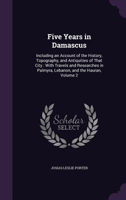 Five Years in Damascus: Including an Account of the History, Topography, and Antiquities of That City: With Travels and Researches in Palmyra, Lebanon, and the Hauran, Volume 2 - Porter, Josias Leslie