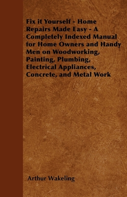 Fix it Yourself - Home Repairs Made Easy - A Completely Indexed Manual for Home Owners and Handy Men on Woodworking, Painting, Plumbing, Electrical Appliances, Concrete, and Metal Work - Wakeling, Arthur