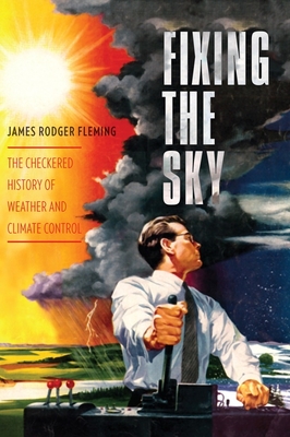 Fixing the Sky: The Checkered History of Weather and Climate Control - Fleming, James