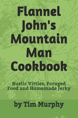 Flannel John's Mountain Man Cookbook: Rustic Vittles, Foraged Food and Homemade Jerky - Murphy, Tim