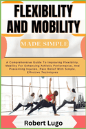 FLEXIBILITY AND MOBILITY Made Simple: A Comprehensive Guide To Improving Flexibility, Mobility For Enhancing Athletic Performance, And Preventing Injuries, Pain Relief With Simple, Effective Technique