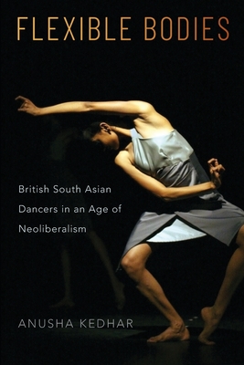 Flexible Bodies: British South Asian Dancers in an Age of Neoliberalism - Kedhar, Anusha