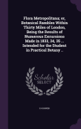 Flora Metropolitana; or, Botanical Rambles Within Thirty Miles of London, Being the Results of Numerous Excursions Made in 1833, 34, 35 ... Intended for the Student in Practical Botany ..