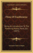 Flora of Eastbourne: Being an Introduction to the Flowering Plants, Ferns, Etc. (1875)