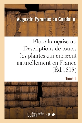 Flore Fran?aise Ou Descriptions de Toutes Les Plantes Qui Croissent Naturellement En France: Dispos?es Selon Une Nouvelle M?thode d'Analyse. Tome 5 - De Candolle, Augustin Pyramus