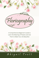 Floriography: A Comprehensive Beginner's Guide to Learn the Meaning of Flowers and Use Them to Make Your Life Beautiful