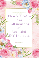 Flower Crafts for All Seasons: 50 Beautiful DIY Projects