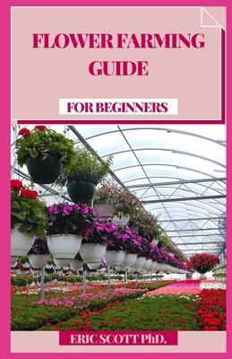 Flower Farming Guide for Beginners: Develop, Collect, and Mastermind Shocking Seasonal Blossoms (Cultivating Book for Amateurs, Botanical Plan and Flower Arranging Book) - Scott, Eric, PhD