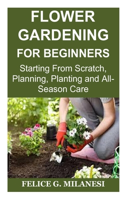 Flower Gardening for Beginners: Starting From Scratch, Planning, Planting and All-Season Care - Milanesi, Felice G
