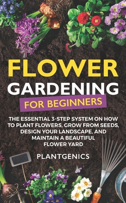 Flower Gardening for Beginners: The Essential 3-Step System on How to Plant Flowers, Grow from Seeds, Design Your Landscape, and Maintain a Beautiful Flower Yard - Plantgenics
