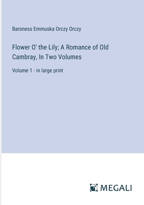 Flower O' the Lily; A Romance of Old Cambray, In Two Volumes: Volume 1 - in large print - Orczy, Baroness Emmuska Orczy