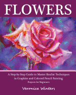 Flowers: A Step-By-Step Guide to Master Realist Techniques in Graphite and Colored Pencil Painting: Drawing Projects for Beginners