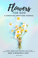 Flowers For God, A bible verse-guided Journal for giving God glory, finding joy, and reclaiming peace in just 5 min a day: A Christian Gratitude Journal