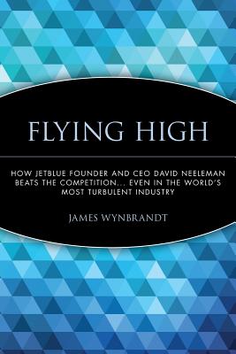 Flying High: How Jetblue Founder and CEO David Neeleman Beats the Competition... Even in the World's Most Turbulent Industry - Wynbrandt, James