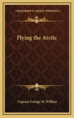 Flying the Arctic - Wilkins, Captain George H